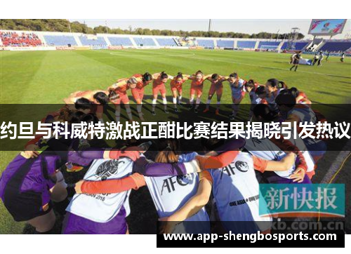 约旦与科威特激战正酣比赛结果揭晓引发热议